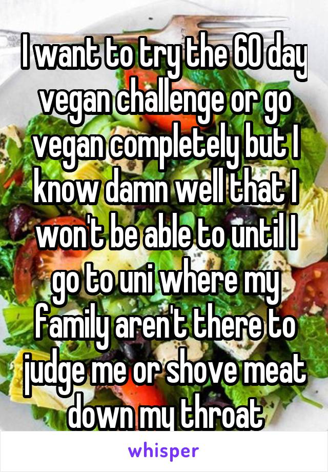 I want to try the 60 day vegan challenge or go vegan completely but I know damn well that I won't be able to until I go to uni where my family aren't there to judge me or shove meat down my throat