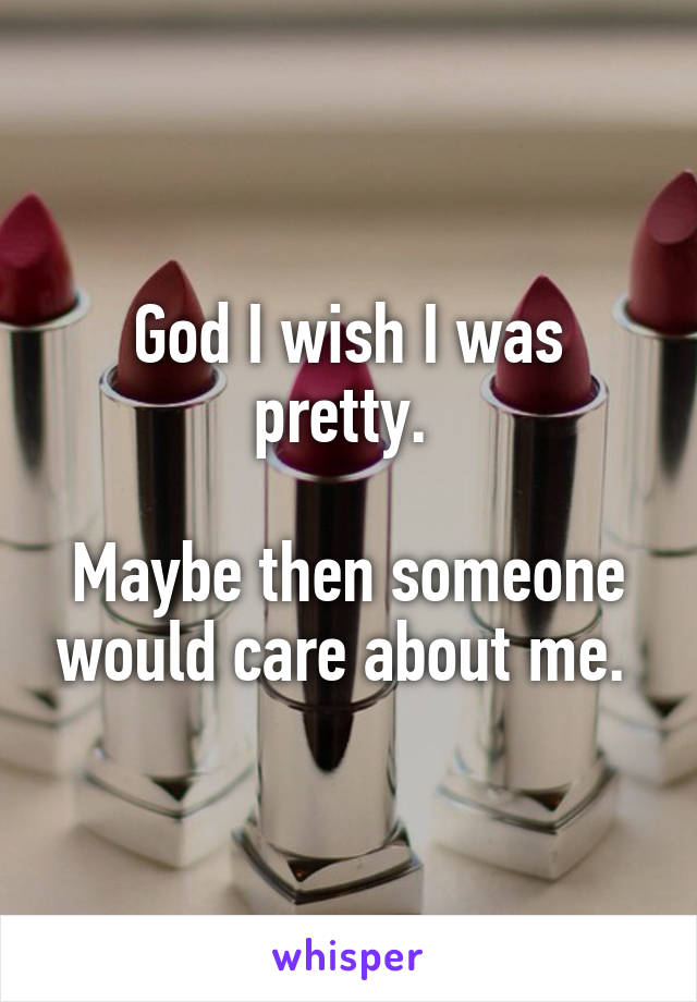 God I wish I was pretty. 

Maybe then someone would care about me. 