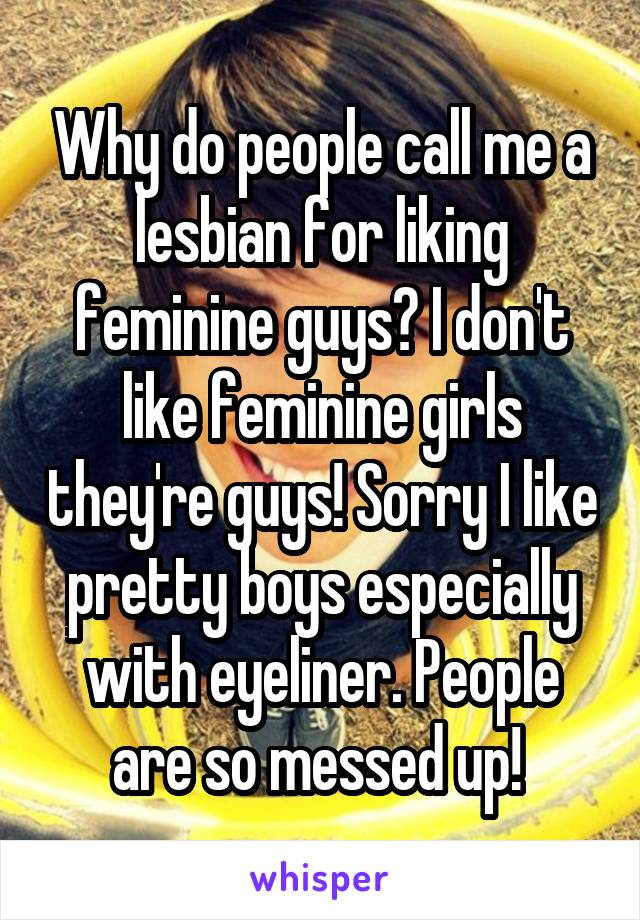 Why do people call me a lesbian for liking feminine guys? I don't like feminine girls they're guys! Sorry I like pretty boys especially with eyeliner. People are so messed up! 