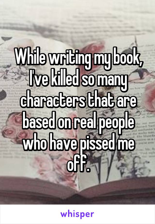 While writing my book, I've killed so many characters that are based on real people who have pissed me off.