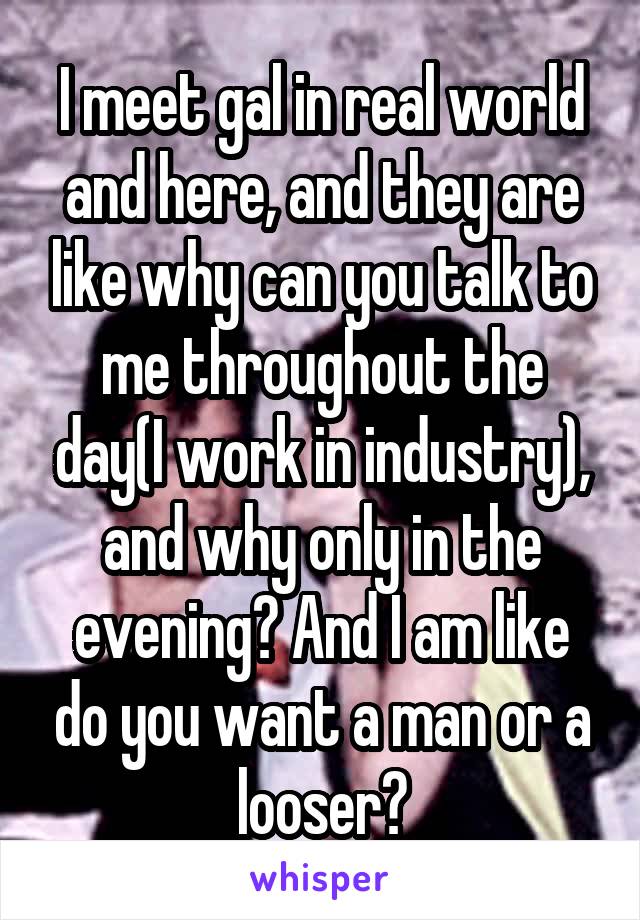 I meet gal in real world and here, and they are like why can you talk to me throughout the day(I work in industry), and why only in the evening? And I am like do you want a man or a looser?