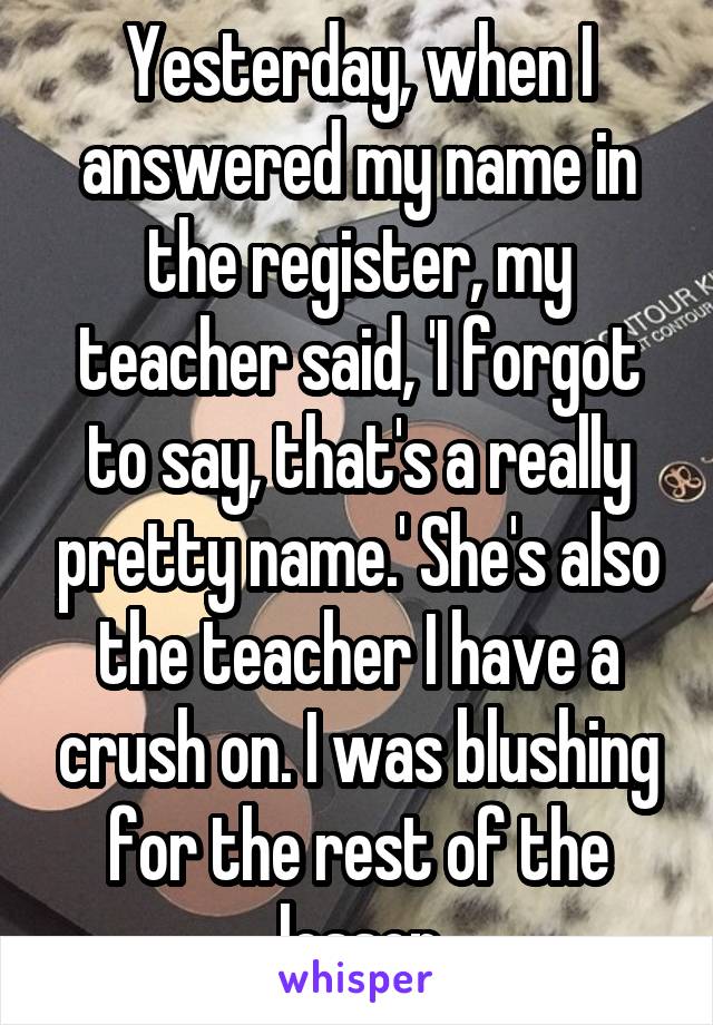 Yesterday, when I answered my name in the register, my teacher said, 'I forgot to say, that's a really pretty name.' She's also the teacher I have a crush on. I was blushing for the rest of the lesson