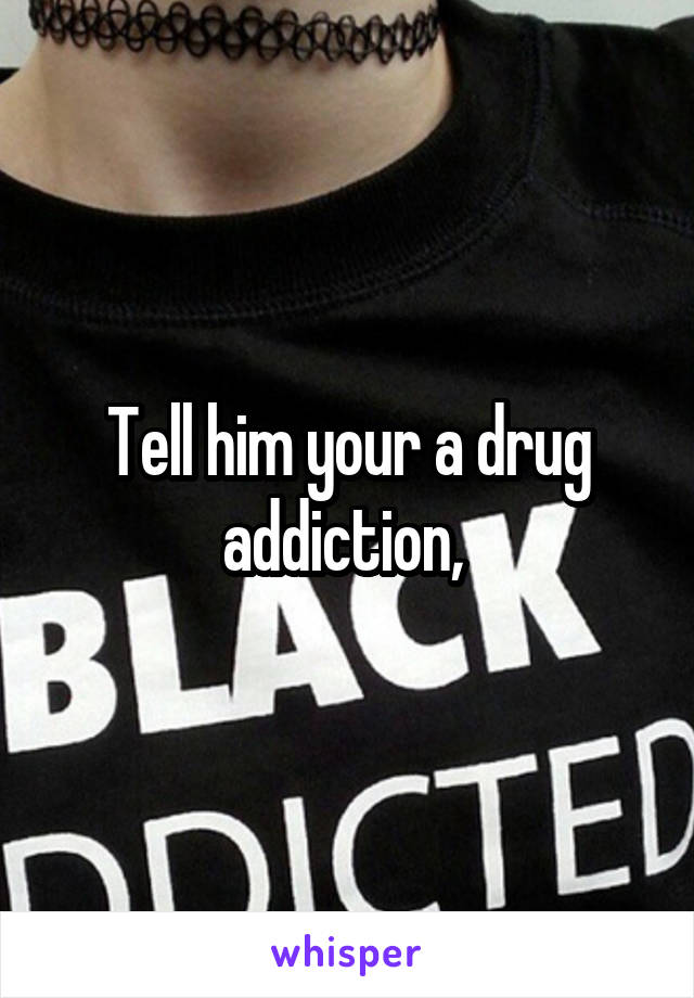 Tell him your a drug addiction, 