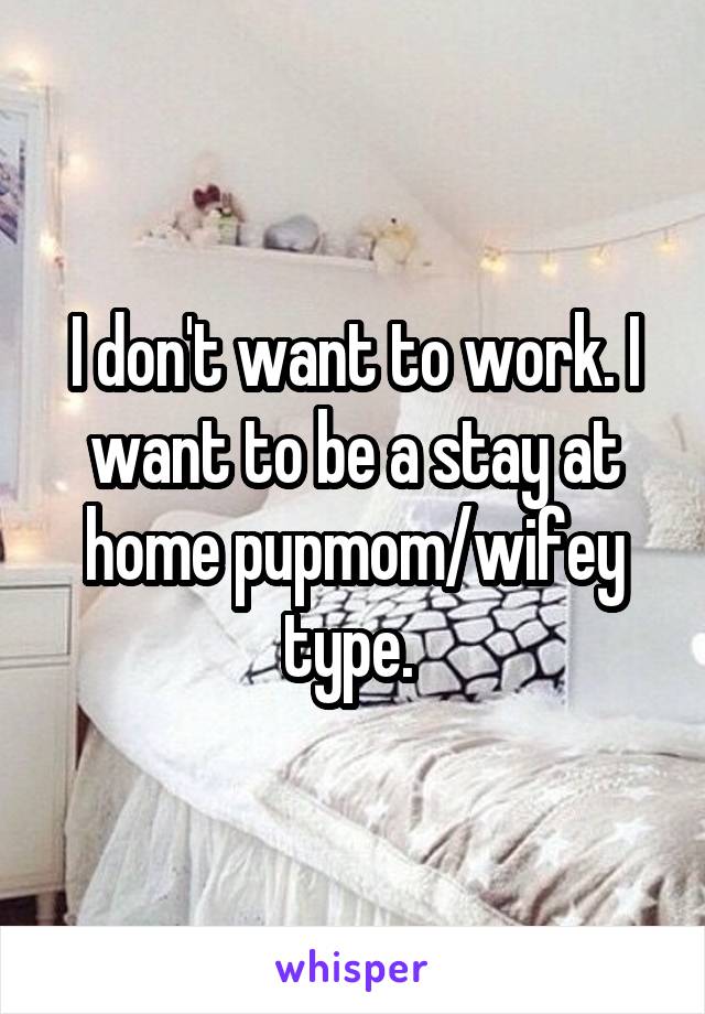I don't want to work. I want to be a stay at home pupmom/wifey type. 
