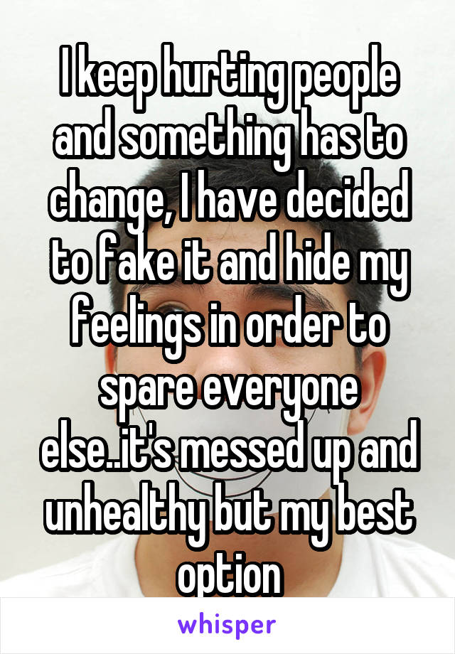 I keep hurting people and something has to change, I have decided to fake it and hide my feelings in order to spare everyone else..it's messed up and unhealthy but my best option