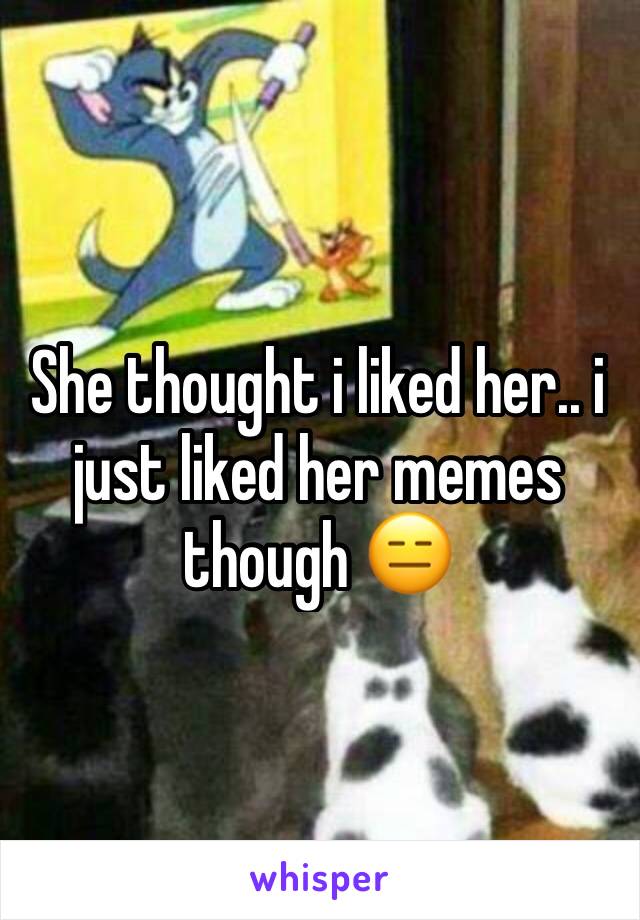 She thought i liked her.. i just liked her memes though 😑