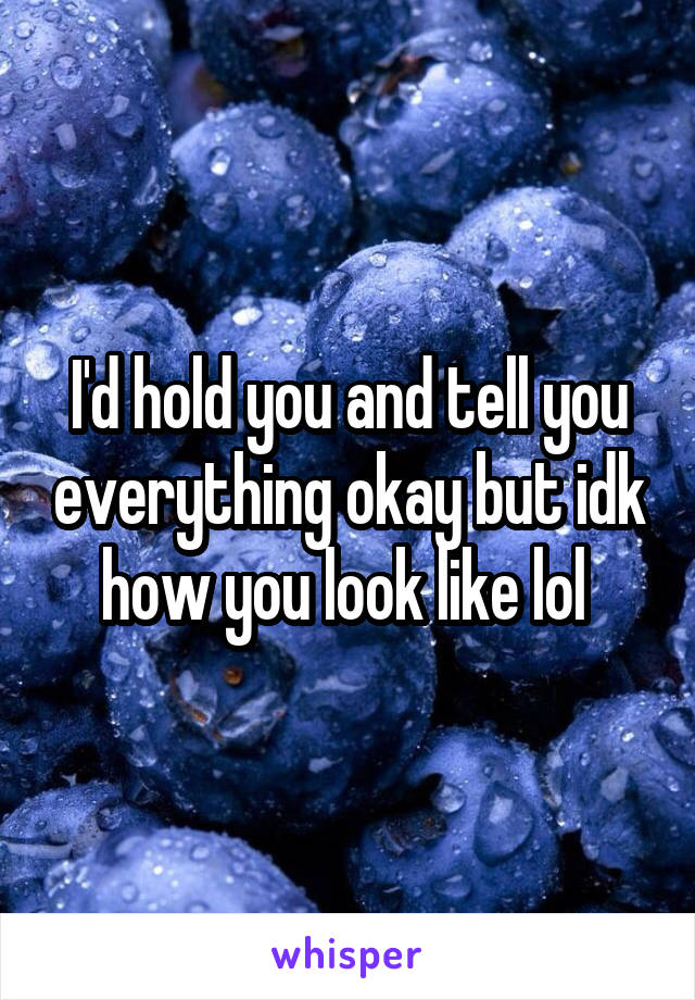 I'd hold you and tell you everything okay but idk how you look like lol 
