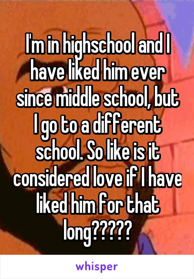 I'm in highschool and I have liked him ever since middle school, but I go to a different school. So like is it considered love if I have liked him for that long?????