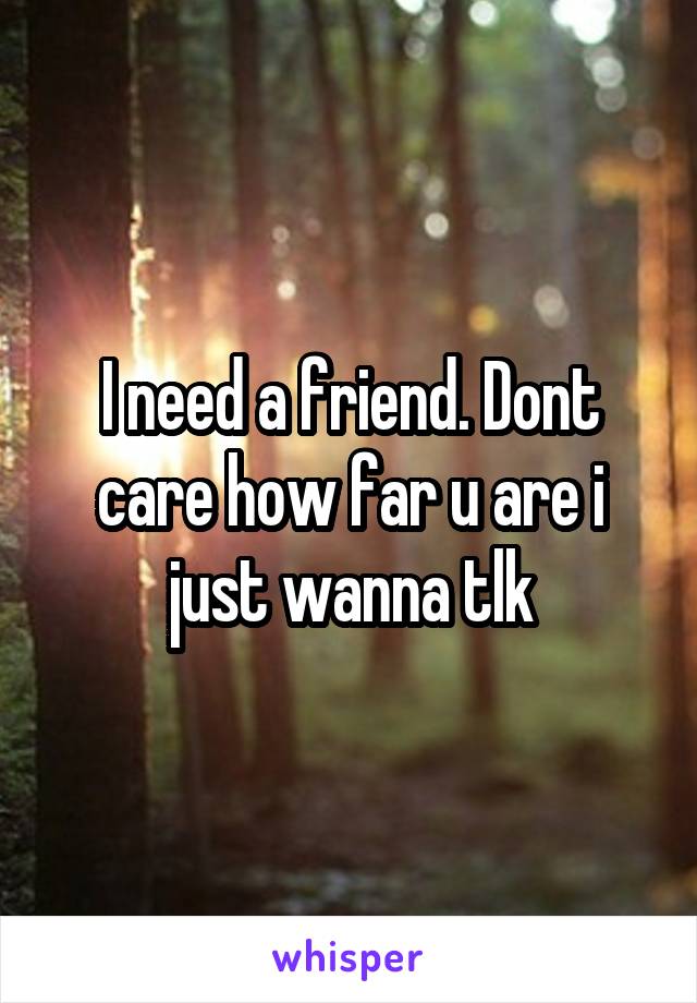 I need a friend. Dont care how far u are i just wanna tlk