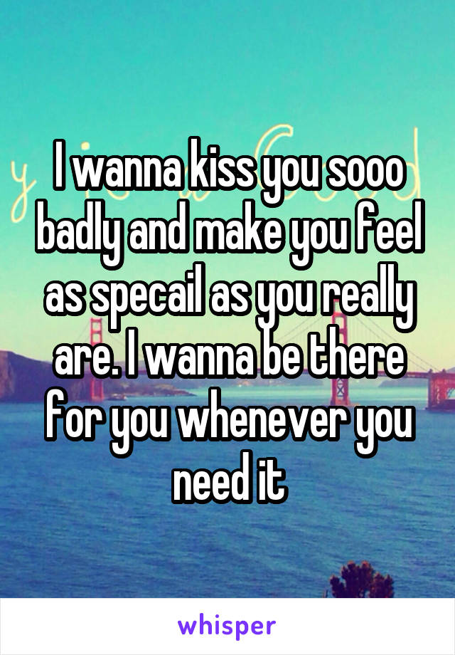 I wanna kiss you sooo badly and make you feel as specail as you really are. I wanna be there for you whenever you need it