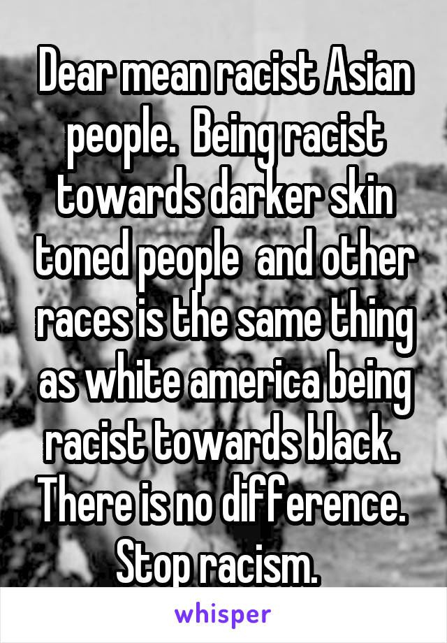 Dear mean racist Asian people.  Being racist towards darker skin toned people  and other races is the same thing as white america being racist towards black.  There is no difference.  Stop racism.  