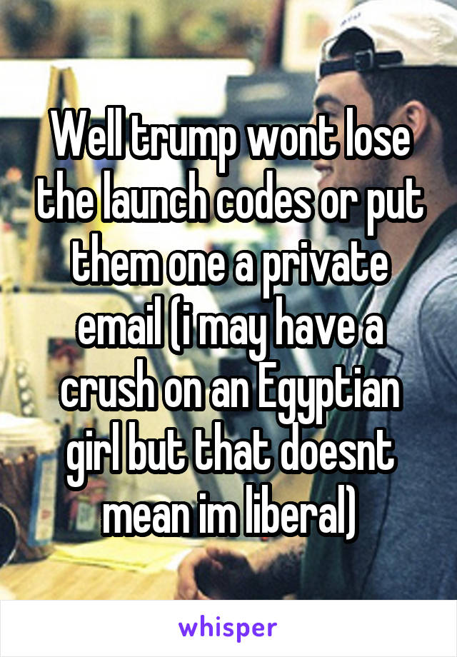 Well trump wont lose the launch codes or put them one a private email (i may have a crush on an Egyptian girl but that doesnt mean im liberal)