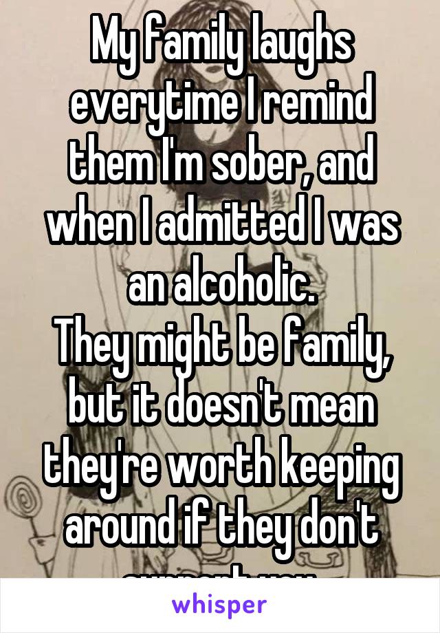 My family laughs everytime I remind them I'm sober, and when I admitted I was an alcoholic.
They might be family, but it doesn't mean they're worth keeping around if they don't support you.
