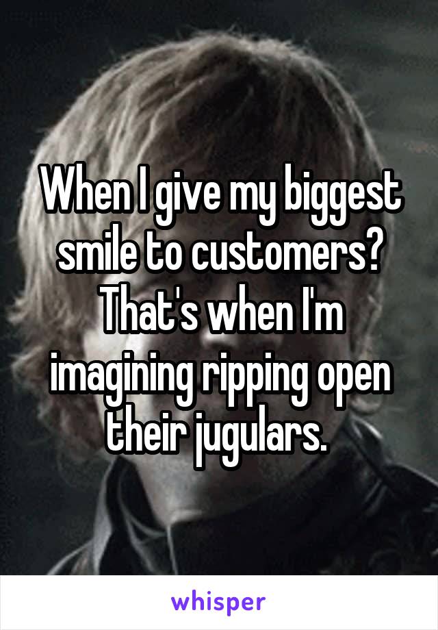 When I give my biggest smile to customers?
That's when I'm imagining ripping open their jugulars. 