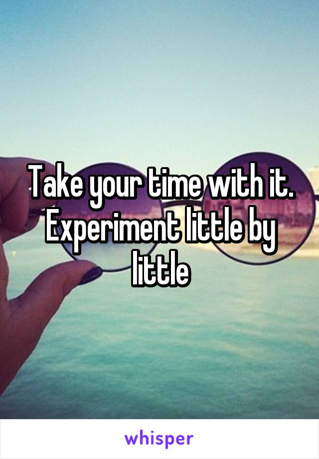 Take your time with it. Experiment little by little