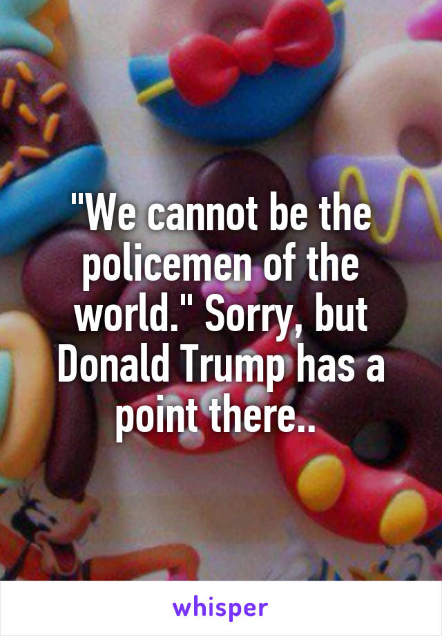"We cannot be the policemen of the world." Sorry, but Donald Trump has a point there.. 