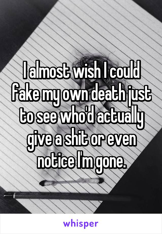 I almost wish I could fake my own death just to see who'd actually give a shit or even notice I'm gone.