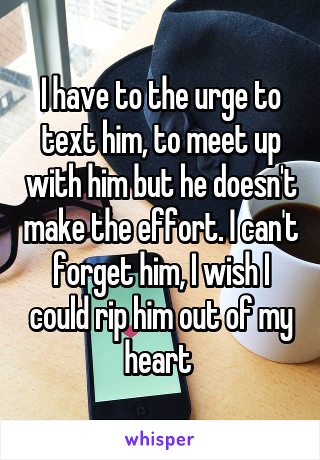 I have to the urge to text him, to meet up with him but he doesn't make the effort. I can't forget him, I wish I could rip him out of my heart 