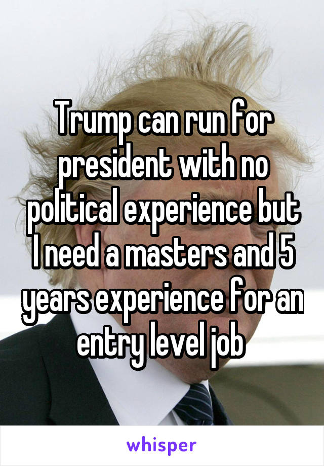 Trump can run for president with no political experience but I need a masters and 5 years experience for an entry level job 