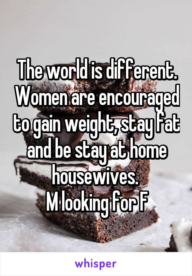 The world is different. Women are encouraged to gain weight, stay fat and be stay at home housewives. 
M looking for F