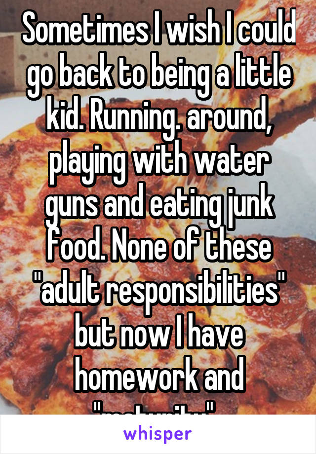 Sometimes I wish I could go back to being a little kid. Running. around, playing with water guns and eating junk food. None of these "adult responsibilities" but now I have homework and "maturity". 