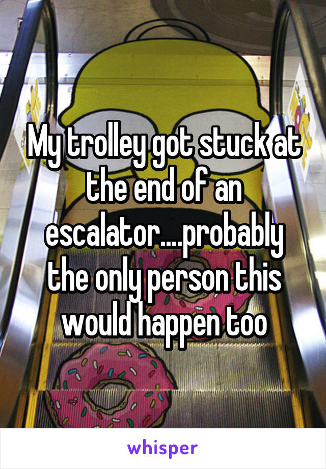 My trolley got stuck at the end of an escalator....probably the only person this would happen too