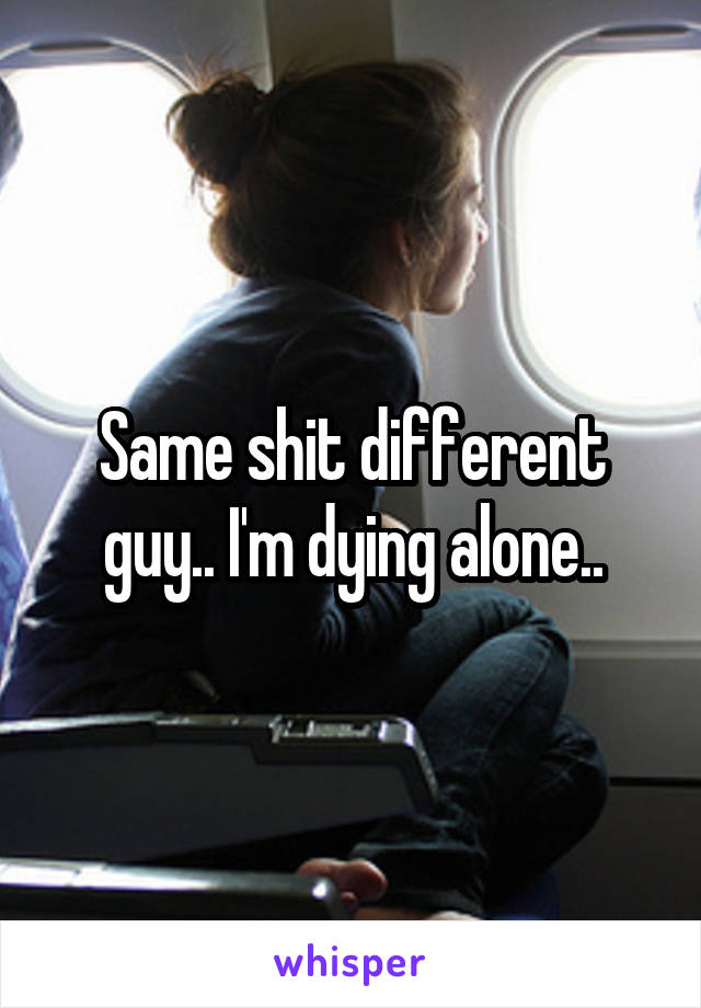 Same shit different guy.. I'm dying alone..
