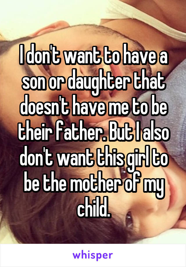 I don't want to have a son or daughter that doesn't have me to be their father. But I also don't want this girl to be the mother of my child.