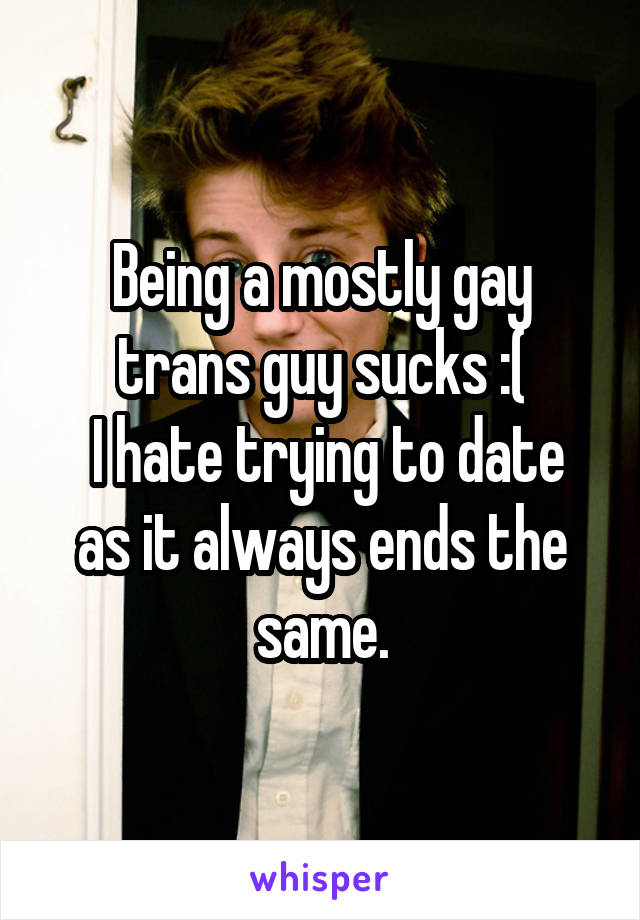 Being a mostly gay trans guy sucks :(
 I hate trying to date as it always ends the same.