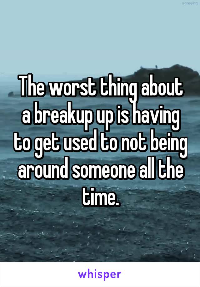 The worst thing about a breakup up is having to get used to not being around someone all the time.