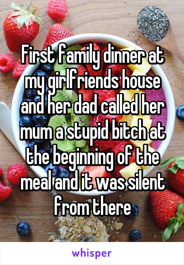 First family dinner at my girlfriends house and her dad called her mum a stupid bitch at the beginning of the meal and it was silent from there