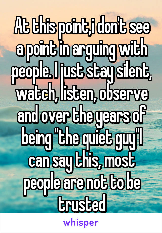 At this point,i don't see a point in arguing with people. I just stay silent, watch, listen, observe and over the years of being "the quiet guy"I can say this, most people are not to be trusted