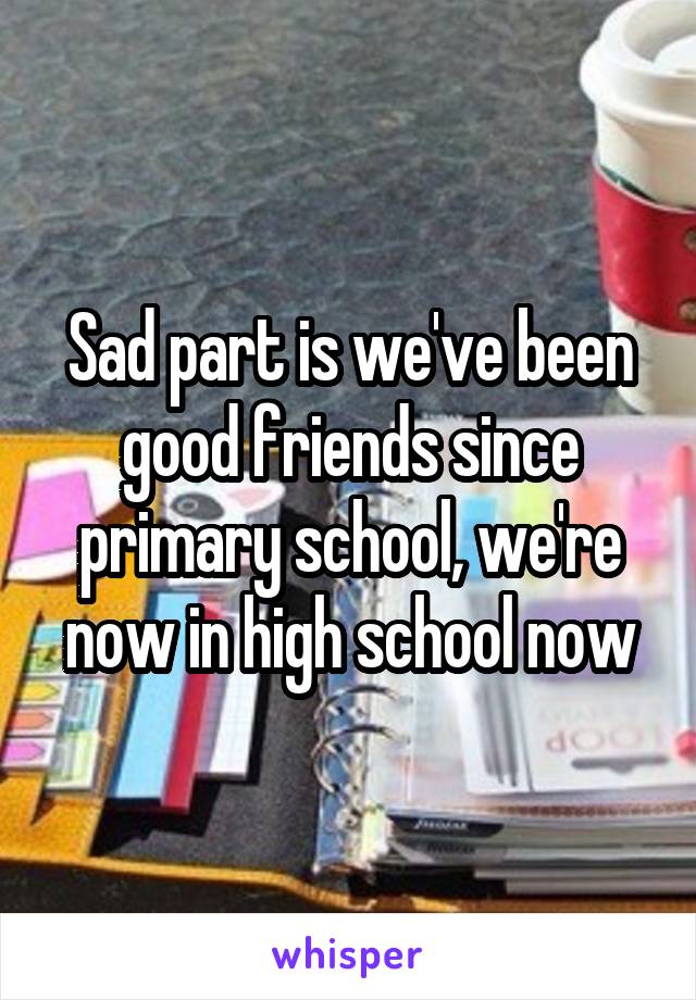 Sad part is we've been good friends since primary school, we're now in high school now