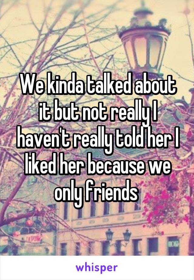 We kinda talked about it but not really I haven't really told her I liked her because we only friends 