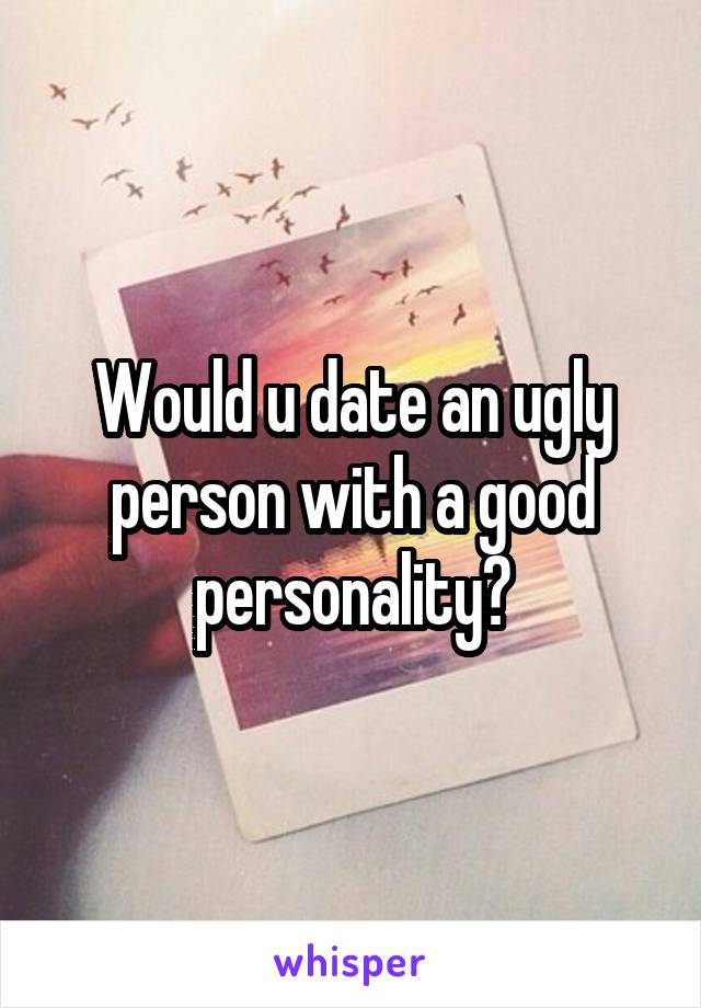 Would u date an ugly person with a good personality?