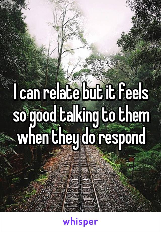 I can relate but it feels so good talking to them when they do respond