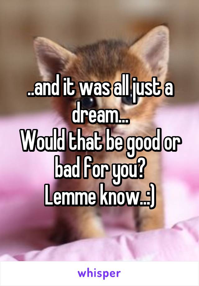 ..and it was all just a dream...
Would that be good or bad for you?
Lemme know..:)
