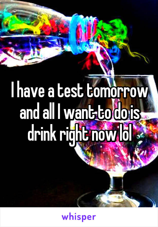 I have a test tomorrow and all I want to do is drink right now lol