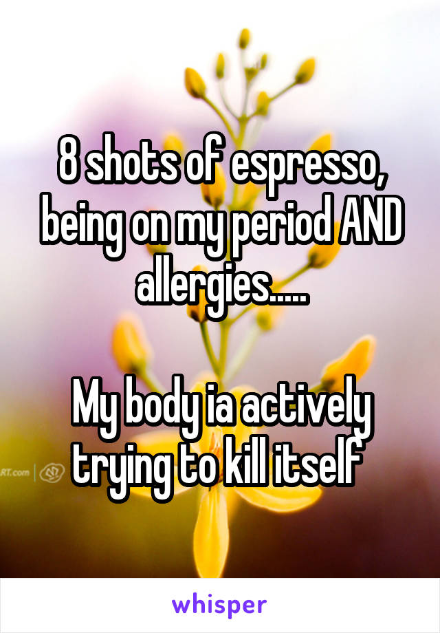 8 shots of espresso, being on my period AND allergies.....

My body ia actively trying to kill itself 