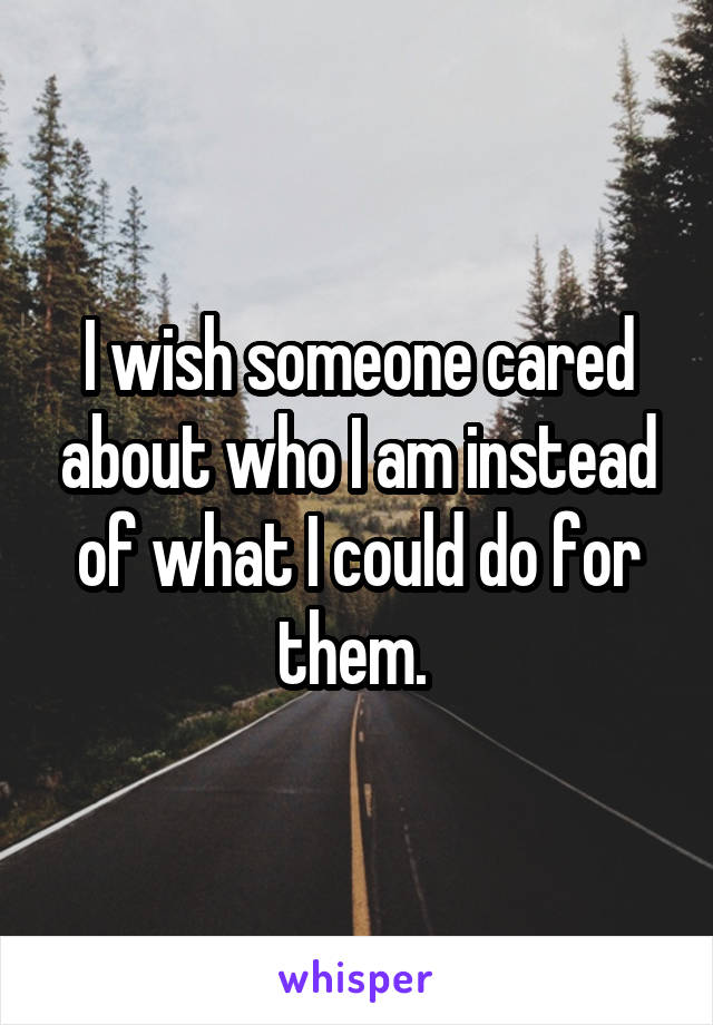 I wish someone cared about who I am instead of what I could do for them. 