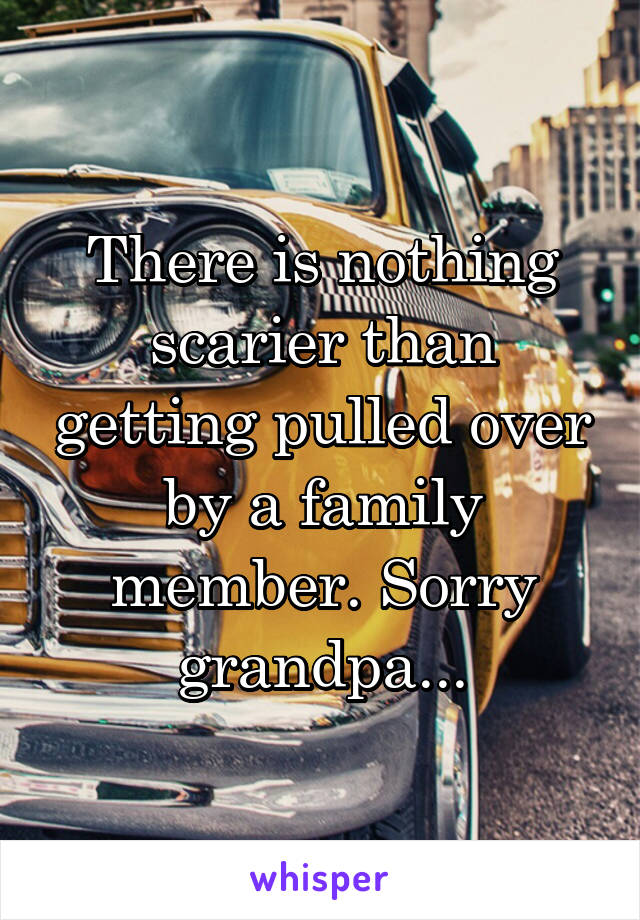 There is nothing scarier than getting pulled over by a family member. Sorry grandpa...