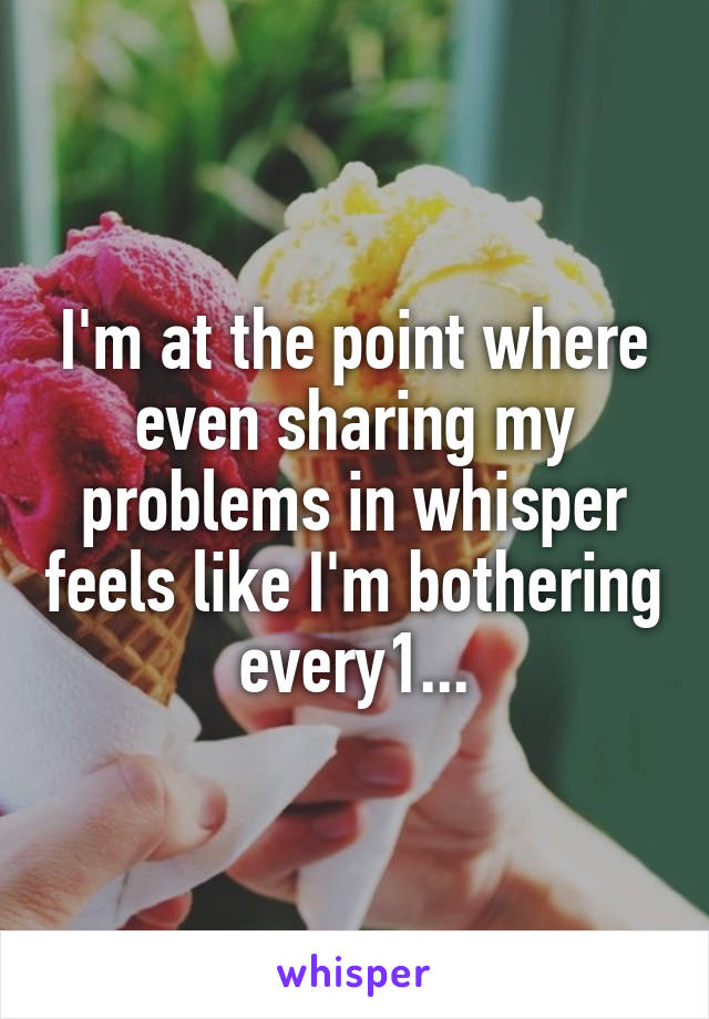 I'm at the point where even sharing my problems in whisper feels like I'm bothering every1...