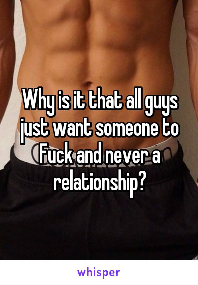 Why is it that all guys just want someone to Fuck and never a relationship?