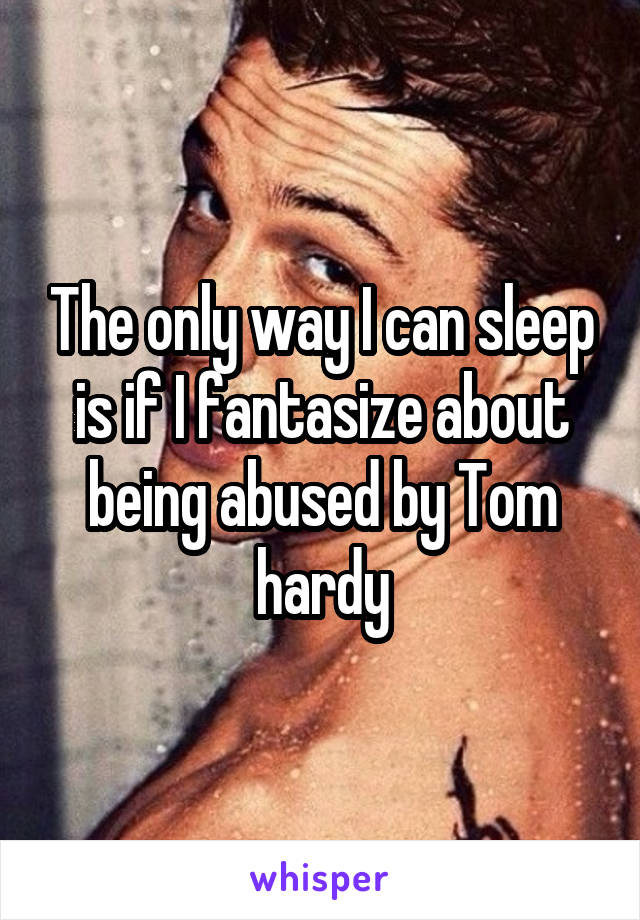 The only way I can sleep is if I fantasize about being abused by Tom hardy