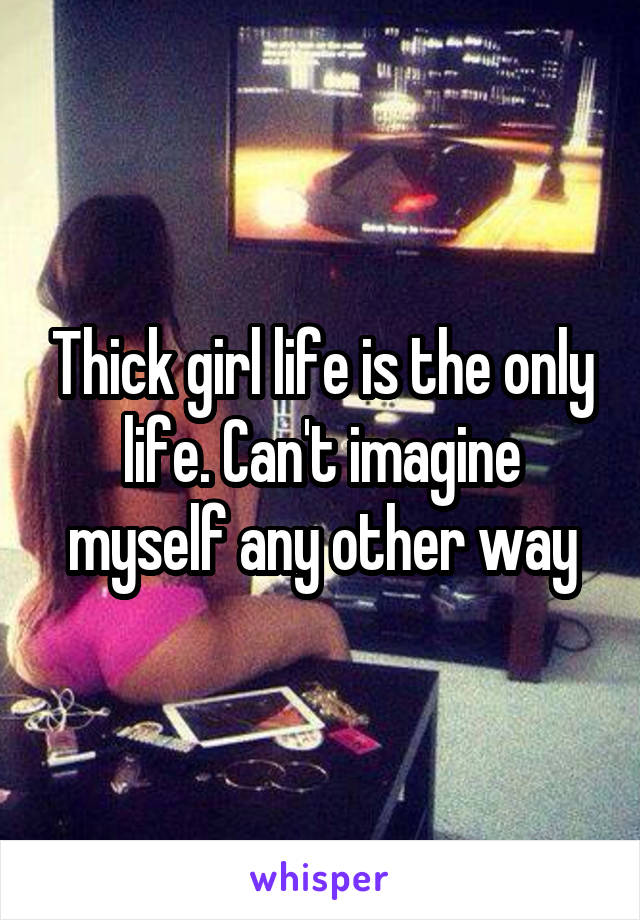 Thick girl life is the only life. Can't imagine myself any other way