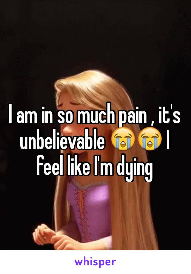 I am in so much pain , it's unbelievable 😭😭 I feel like I'm dying