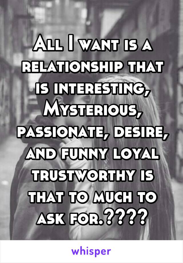 All I want is a relationship that is interesting, Mysterious, passionate, desire, and funny loyal trustworthy is that to much to ask for.????