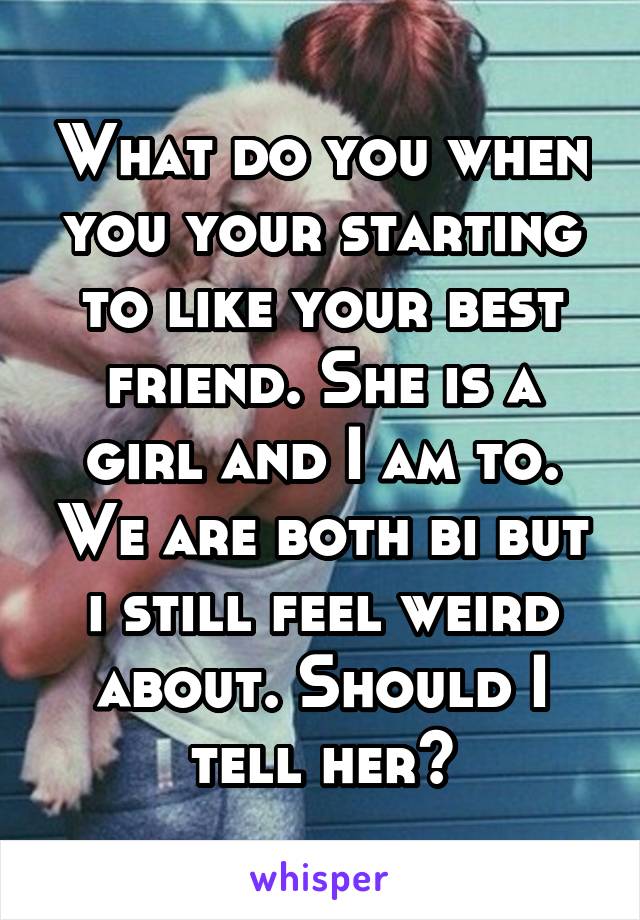 What do you when you your starting to like your best friend. She is a girl and I am to. We are both bi but i still feel weird about. Should I tell her?