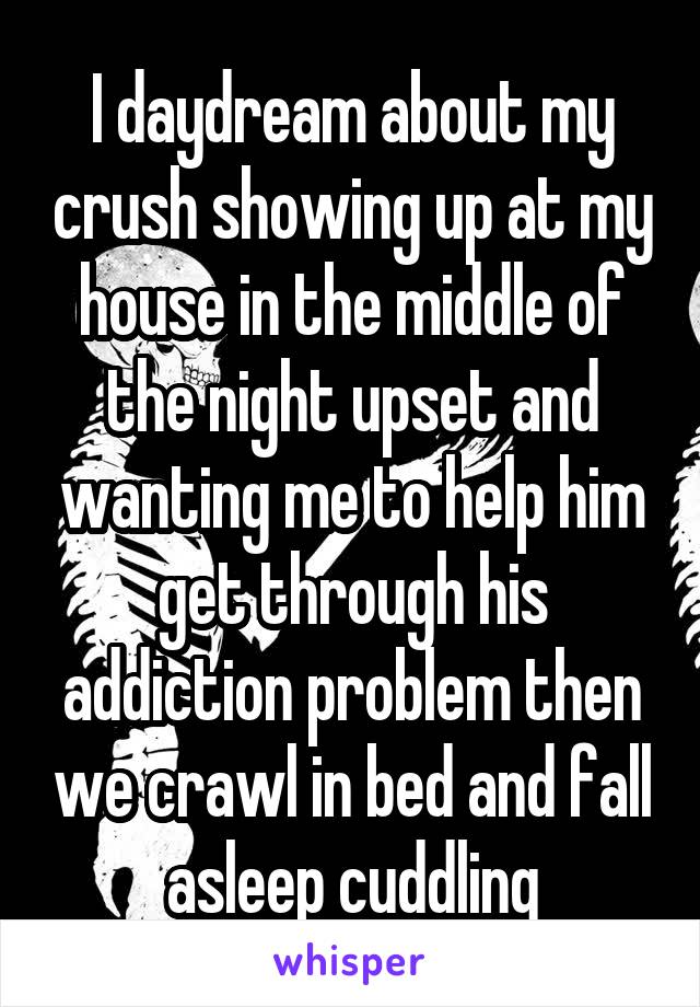 I daydream about my crush showing up at my house in the middle of the night upset and wanting me to help him get through his addiction problem then we crawl in bed and fall asleep cuddling