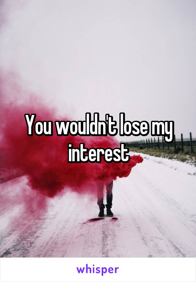 You wouldn't lose my interest
